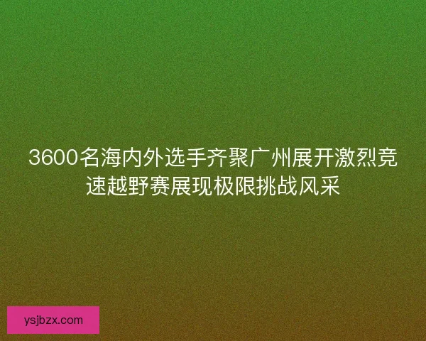 3600名海内外选手齐聚广州展开激烈竞速越野赛展现极限挑战风采