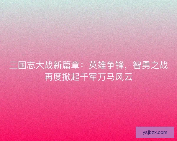 三国志大战新篇章：英雄争锋，智勇之战再度掀起千军万马风云