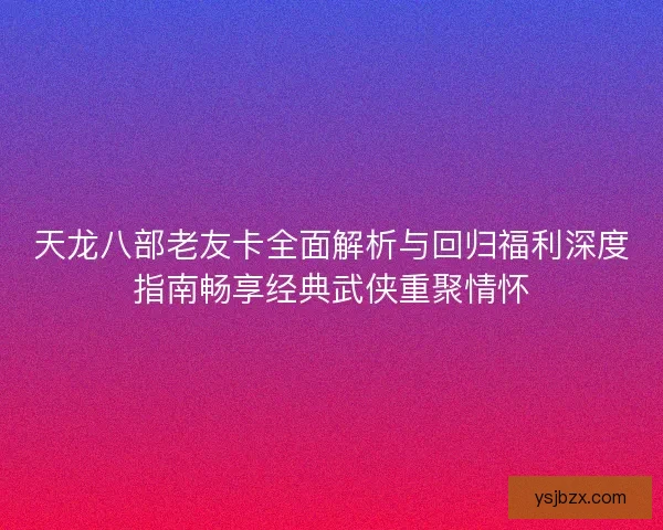 天龙八部老友卡全面解析与回归福利深度指南畅享经典武侠重聚情怀