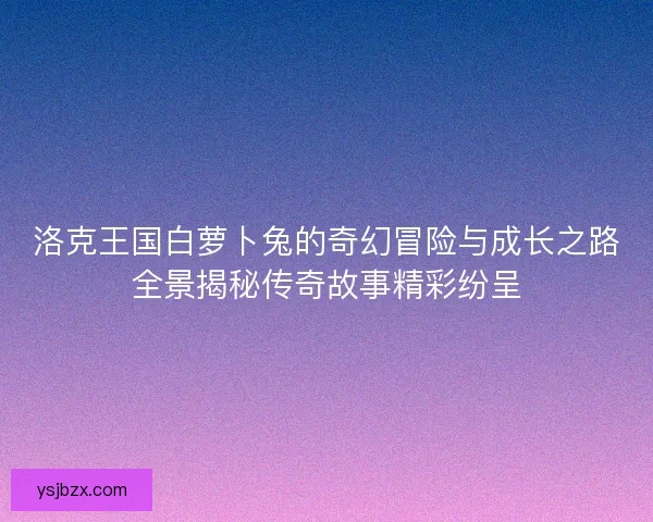 洛克王国白萝卜兔的奇幻冒险与成长之路全景揭秘传奇故事精彩纷呈