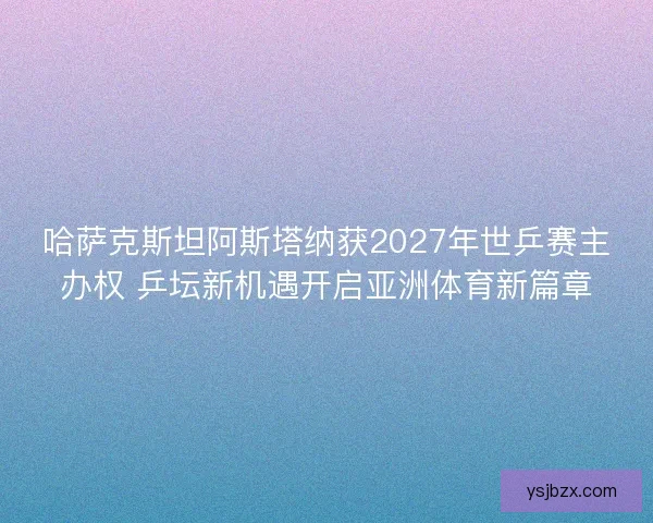 哈萨克斯坦阿斯塔纳获2027年世乒赛主办权 乒坛新机遇开启亚洲体育新篇章 哈萨克斯坦阿斯塔纳获2027年世乒赛主办权 乒坛新机遇开启亚洲体育新篇章