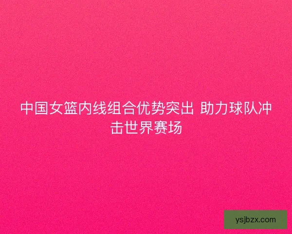 中国女篮内线组合优势突出 助力球队冲击世界赛场 中国女篮内线组合优势突出 助力球队冲击世界赛场