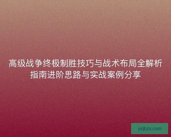 高级战争终极制胜技巧与战术布局全解析指南进阶思路与实战案例分享 高级战争终极制胜技巧与战术布局全解析指南进阶思路与实战案例分享