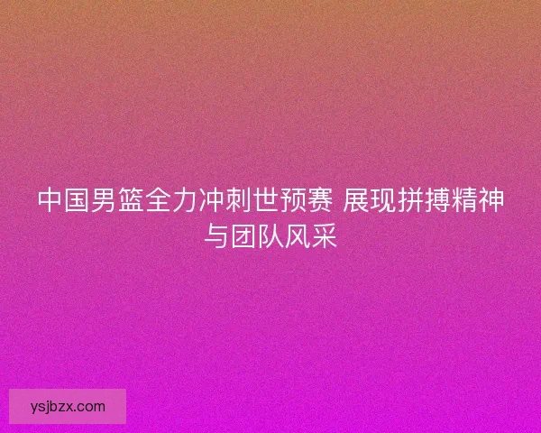 中国男篮全力冲刺世预赛 展现拼搏精神与团队风采 中国男篮全力冲刺世预赛 展现拼搏精神与团队风采