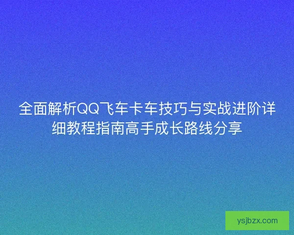 全面解析QQ飞车卡车技巧与实战进阶详细教程指南高手成长路线分享 全面解析QQ飞车卡车技巧与实战进阶详细教程指南高手成长路线分享